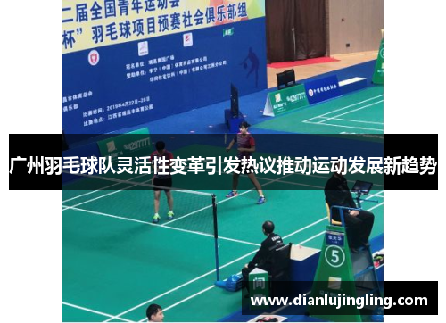 广州羽毛球队灵活性变革引发热议推动运动发展新趋势