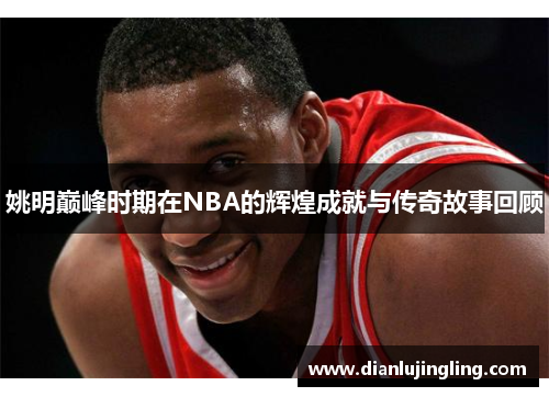 姚明巅峰时期在NBA的辉煌成就与传奇故事回顾