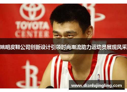 姚明皮鞋公司创新设计引领时尚潮流助力运动员展现风采
