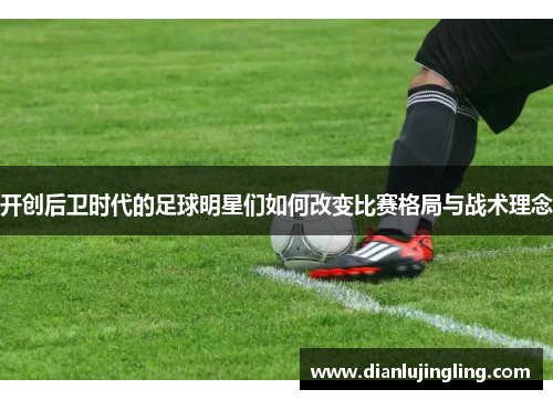开创后卫时代的足球明星们如何改变比赛格局与战术理念