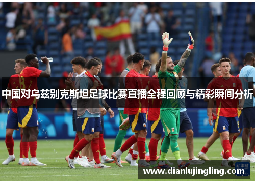 中国对乌兹别克斯坦足球比赛直播全程回顾与精彩瞬间分析