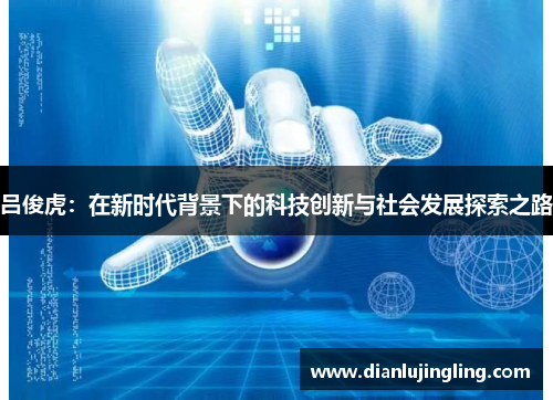 吕俊虎：在新时代背景下的科技创新与社会发展探索之路